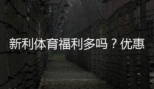 新利体育福利多吗？优惠、返水与VIP会员权益全面解析