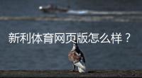 新利体育网页版怎么样？2026最新评测：安全性、功能、充值提现与用户口碑全解析