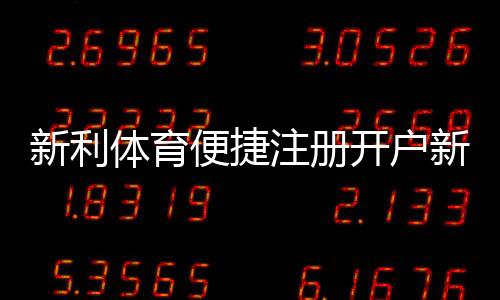 新利体育便捷注册开户新手教程：5分钟快速完成注册、实名认证与首充攻略