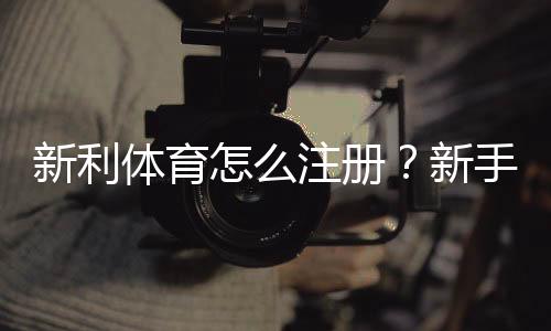 新利体育怎么注册？新手图文注册步骤与常见问题详解