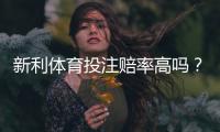 新利体育投注赔率高吗？真实赔率对比与优势劣势详解