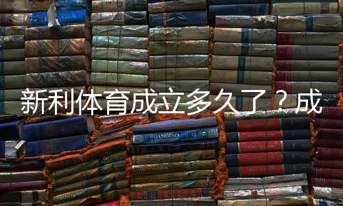 新利体育成立多久了？成立时间、发展历程与资质一文看懂