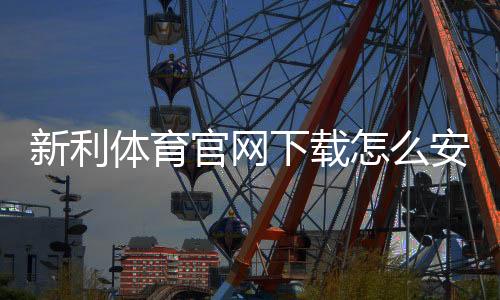 新利体育官网下载怎么安装？官方正版安卓与iOS安装教程与常见问题速查
