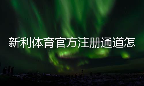 新利体育官方注册通道怎么注册？新手完整步骤、实名认证与安全注意事项