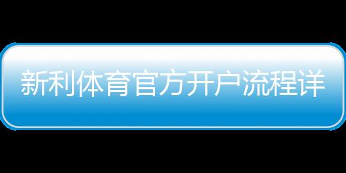 新利体育官方开户流程详解：新手注册步骤、账号验证与常见问题