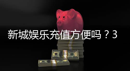 新城娱乐充值方便吗？3分钟了解最新充值渠道与到账速度