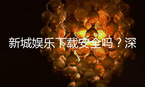 新城娱乐下载安全吗？深度解析平台安全性与下载注意事项