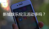 新城娱乐投注活动多吗？最新优惠与特色玩法全解析