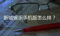 新城娱乐手机版怎么样？资深玩家体验评测与下载指南
