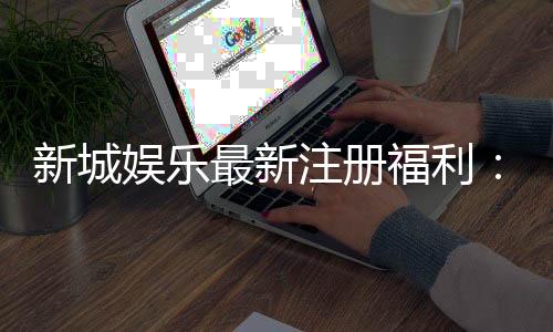 新城娱乐最新注册福利：新会员专享豪礼及高额返水活动