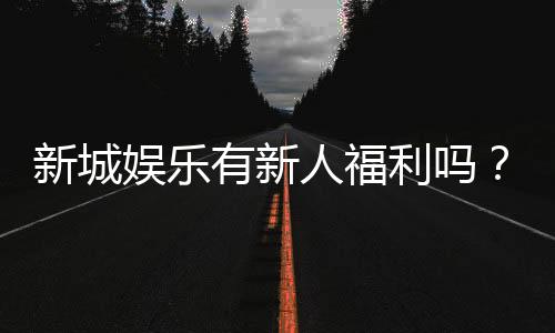 新城娱乐有新人福利吗？揭秘注册即送的独家优惠活动