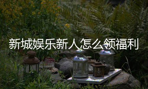 新城娱乐新人怎么领福利?手把手教你轻松获取首存礼金