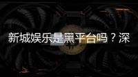 新城娱乐是黑平台吗？深度解析其信誉与玩家真实体验