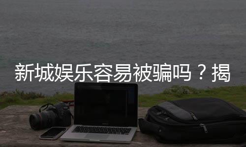 新城娱乐容易被骗吗？揭秘平台安全性及防骗指南