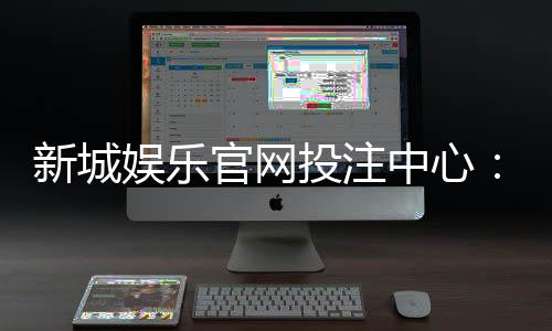 新城娱乐官网投注中心：畅享多元棋牌与电子游艺的顶级投注体验