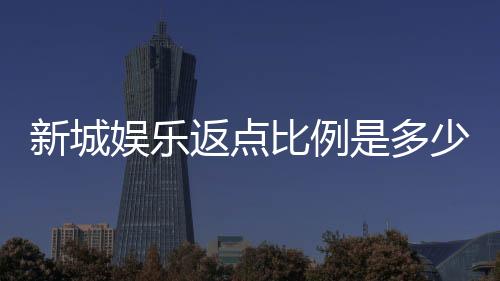 新城娱乐返点比例是多少？揭秘高返点活动与实战技巧