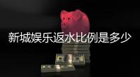 新城娱乐返水比例是多少？最新返水政策及玩法解析