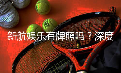 新航娱乐有牌照吗？深度解析其正规性与牌照详情