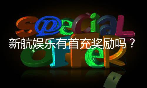 新航娱乐有首充奖励吗？揭秘首充优惠与玩法攻略