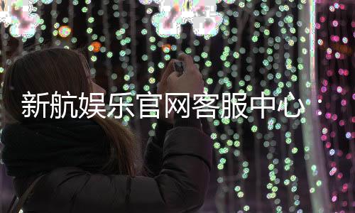 新航娱乐官网客服中心：专业服务与高效解决方案一网打尽