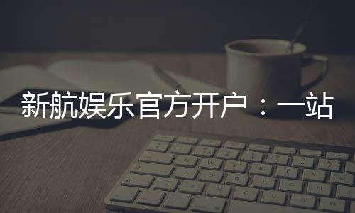新航娱乐官方开户：一站式注册指南与独家优惠解析
