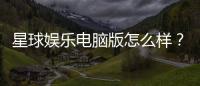 星球娱乐电脑版怎么样？资深玩家体验评测与技巧分享