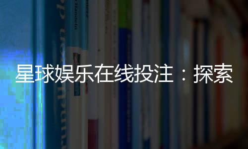 星球娱乐在线投注：探索星际主题电子游艺的致胜攻略