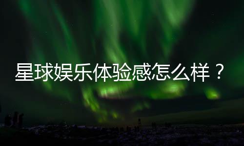 星球娱乐体验感怎么样?资深玩家分享真实评测与心得