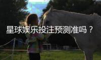 星球娱乐投注预测准吗？实测分析胜率与技巧分享