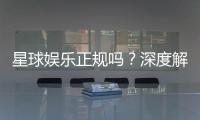 星球娱乐正规吗？深度解析其资质与玩家真实体验