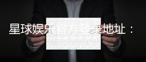 星球娱乐官方登录地址：轻松获取最新官网入口与游戏攻略