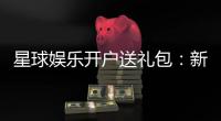 星球娱乐开户送礼包：新会员专享豪礼大放送