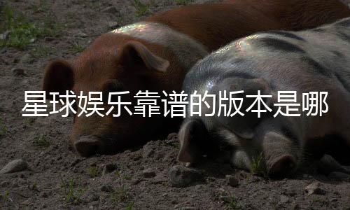 星球娱乐靠谱的版本是哪一个？资深玩家实测推荐这3个稳定平台