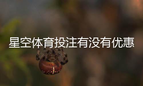 星空体育投注有没有优惠?最新活动、注册礼与返水领取攻略