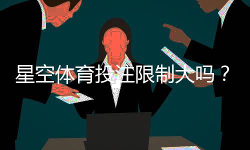 星空体育投注限制大吗？账户、额度、风控与合规注意事项一篇看懂