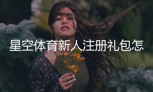 星空体育新人注册礼包怎么领取？新手注册步骤与优惠详解