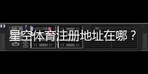 星空体育注册地址在哪？最新官方入口与详细注册流程教学