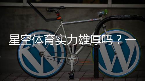 星空体育实力雄厚吗?一文看懂平台背景、资金与用户口碑