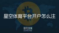 星空体育平台开户怎么注册？新手开户流程与注意事项
