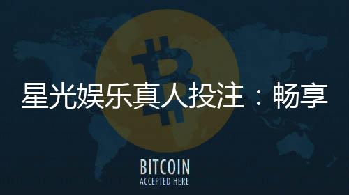 星光娱乐真人投注：畅享高品质真人娱乐体验