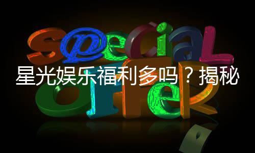 星光娱乐福利多吗?揭秘其丰厚福利与独家优惠