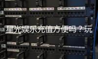 星光娱乐充值方便吗？玩家实测充值流程与到账速度解析