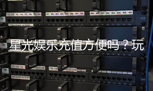 星光娱乐充值方便吗？玩家实测充值流程与到账速度解析
