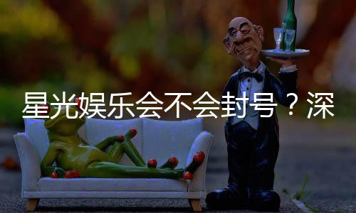 星光娱乐会不会封号？深度解析平台风控与账号安全策略