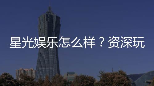 星光娱乐怎么样？资深玩家带你全面评测平台体验