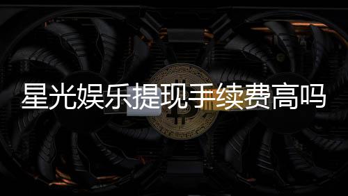 星光娱乐提现手续费高吗?资深玩家解析费用详情与省手续费技巧