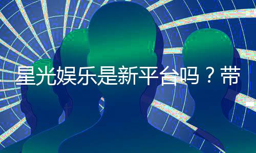 星光娱乐是新平台吗？带你了解这个新兴娱乐平台的真实情况