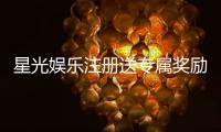 星光娱乐注册送专属奖励：新会员首存即享豪华礼包与高额返利