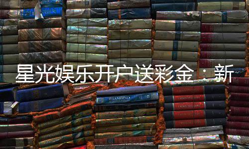星光娱乐开户送彩金:新会员专享豪礼首存即送8888彩金