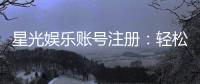 星光娱乐账号注册：轻松三步完成畅享顶级棋牌体验